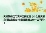 天猫旗舰店与实体店的区别（什么是天猫卖场型旗舰店?和普通旗舰店有什么不同?）