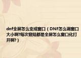 dnf全屏怎么变成窗口（DNF怎么调窗口大小啊?每次登陆都是全屏怎么窗口化打开啊?）