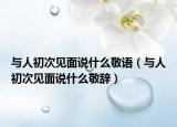 与人初次见面说什么敬语（与人初次见面说什么敬辞）