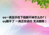 qq一直显示在下载删不掉怎么办?（qq删不了 一直正在运行 无法删除）