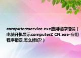 computerzservice.exe应用程序错误（电脑开机显示computerZ CN.exe-应用程序错误.怎么修好?）