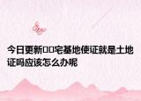 今日更新﻿﻿宅基地使证就是土地证吗应该怎么办呢