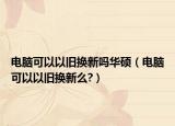 电脑可以以旧换新吗华硕（电脑可以以旧换新么?）