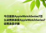 今日更新AppleWatchSeries7怎么设置新表盘AppleWatchSeries7设置表盘步骤