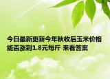 今日最新更新今年秋收后玉米价格能否涨到1.8元每斤 来看答案