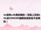 lol皮肤cdk真的假的（淘宝上卖的LOL的CDKCDK抽限定皮肤是不是真的）