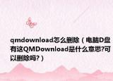 qmdownload怎么删除（电脑D盘有这QMDownload是什么意思?可以删除吗?）