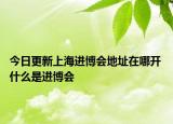 今日更新上海进博会地址在哪开 什么是进博会