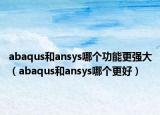 abaqus和ansys哪个功能更强大（abaqus和ansys哪个更好）