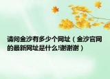 请问金沙有多少个网址（金沙官网的最新网址是什么!谢谢谢）