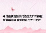 今日最新更新澳门酒店女尸案嫌犯在湖南落网 被抓时正在大口吃饭