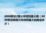 6006移动2根火柴得到最大数（6008移动两根火柴得到最大的数是多少）