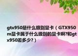 gtx950是什么级别显卡（GTX950m显卡属于什么级别的显卡啊?和gtx950差多少?）
