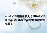 nba2k16电脑版多大（NBA2k13多少g? 2k16多少g?要什么配置的电脑）
