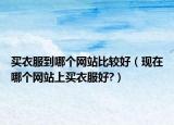 买衣服到哪个网站比较好（现在哪个网站上买衣服好?）