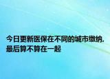 今日更新医保在不同的城市缴纳,最后算不算在一起