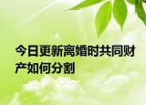 今日更新离婚时共同财产如何分割