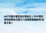 dnf70版本普拉塔尼黄金石（DNF普拉塔尼的黄金石是王八深渊英雄爆的吗?还是王者）
