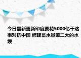 今日最新更新印度要花5000亿干这事对抗中国 修建蓄水量第二大的水坝