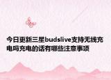 今日更新三星budslive支持无线充电吗充电的话有哪些注意事项