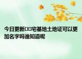 今日更新﻿﻿宅基地土地证可以更加名字吗谁知道呢