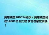 英雄联盟100014错误（英雄联盟错误14001怎么处理,求各位帮忙解决）