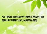 今日更新自建房屋过户哪里办理农村自建房屋过户到自己的儿女要怎样搞的