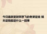 今日最新更新郭京飞的老婆是谁 姐夫是陆毅是什么一回事