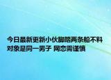 今日最新更新小伙脚踏两条船不料对象是同一男子 网恋需谨慎