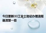 今日更新﻿﻿工业土地证办理流程谁清楚一些