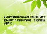 dnf体验服网吧可以玩吗（地下城与勇士有私服吗?今天在网吧看到一个玩私服的,求解??）