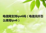 电信网支持ipv6吗（电信光纤怎么使用ipv6）