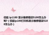 佳能 ip1180 显示维修错误5100怎么办呢?（佳能ip100打印机显示维修错误5100怎么办）