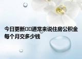 今日更新﻿﻿通常来说住房公积金每个月交多少钱