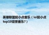 英雄联盟起小点音乐（lol起小点top10背景音乐?）