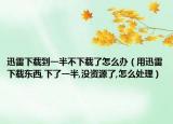 迅雷下载到一半不下载了怎么办（用迅雷下载东西,下了一半,没资源了,怎么处理）