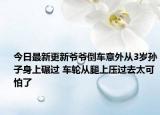 今日最新更新爷爷倒车意外从3岁孙子身上碾过 车轮从腿上压过去太可怕了