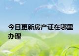 今日更新房产证在哪里办理