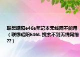 联想昭阳e46a笔记本无线网不能用（联想昭阳E46L 搜索不到无线网络??）