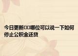 今日更新﻿﻿哪位可以说一下如何停止公积金还贷