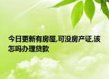 今日更新有房屋,可没房产证,该怎吗办理贷款
