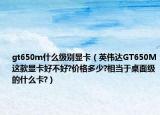 gt650m什么级别显卡（英伟达GT650M这款显卡好不好?价格多少?相当于桌面级的什么卡?）