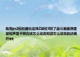 我用ps2模拟器玩龙珠Z裂纹3到了战斗画面速度很慢声音卡顿应该怎么设置知道怎么设置的请离开qq