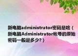 新电脑administrator密码是啥（新电脑Administrator帐号的原始密码一般是多少?）
