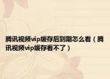 腾讯视频vip缓存后到期怎么看（腾讯视频vip缓存看不了）