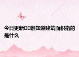 今日更新﻿﻿谁知道建筑面积指的是什么