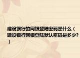 建设银行的网银登陆密码是什么（建设银行网银登陆默认密码是多少?）