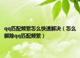 qq匹配频繁怎么快速解决（怎么解除qq匹配频繁）