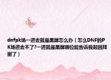 dnfpk场一进去就是黑屏怎么办（怎么DNF的PK场进去不了?一进就是黑屏哪位能告诉我起因拜谢了）