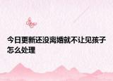 今日更新还没离婚就不让见孩子怎么处理
